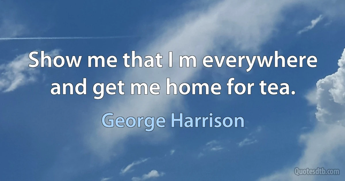 Show me that I m everywhere and get me home for tea. (George Harrison)