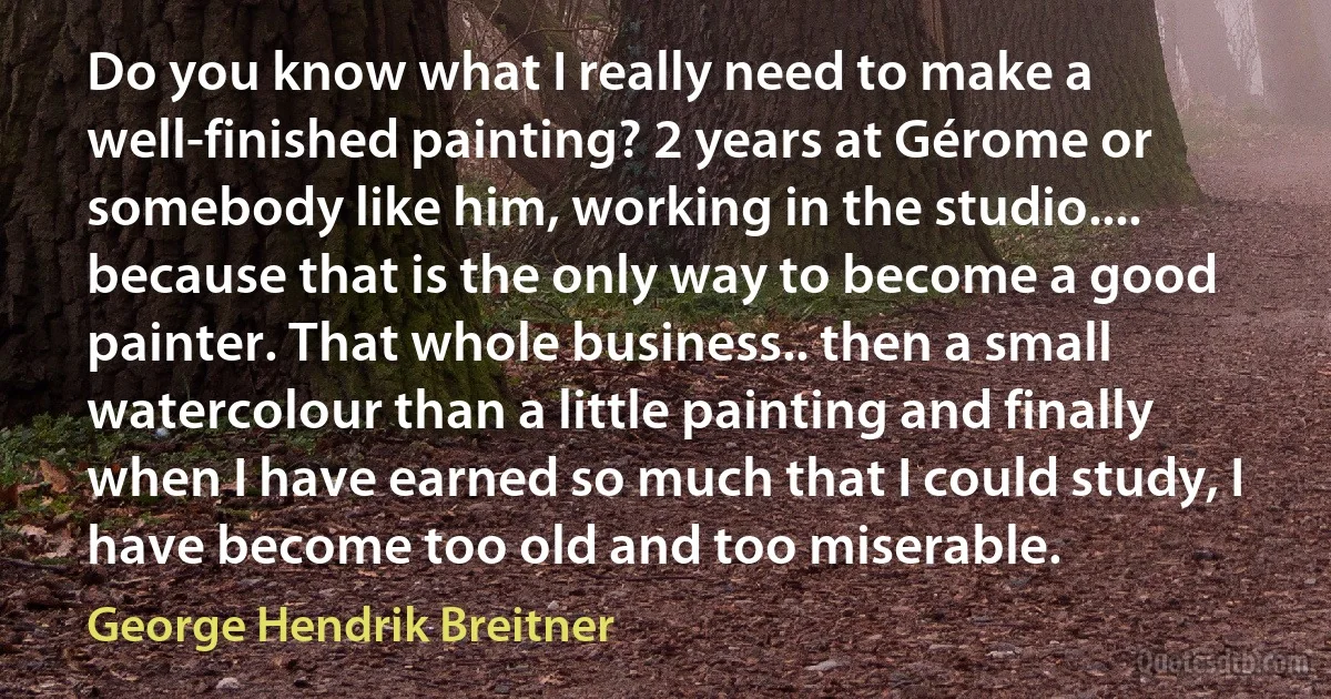 Do you know what I really need to make a well-finished painting? 2 years at Gérome or somebody like him, working in the studio.... because that is the only way to become a good painter. That whole business.. then a small watercolour than a little painting and finally when I have earned so much that I could study, I have become too old and too miserable. (George Hendrik Breitner)