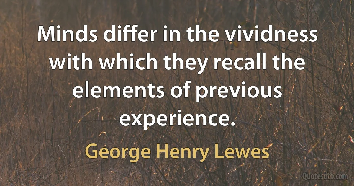 Minds differ in the vividness with which they recall the elements of previous experience. (George Henry Lewes)