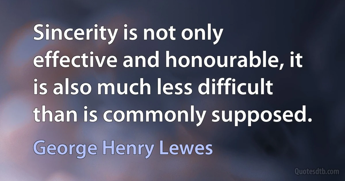 Sincerity is not only effective and honourable, it is also much less difficult than is commonly supposed. (George Henry Lewes)