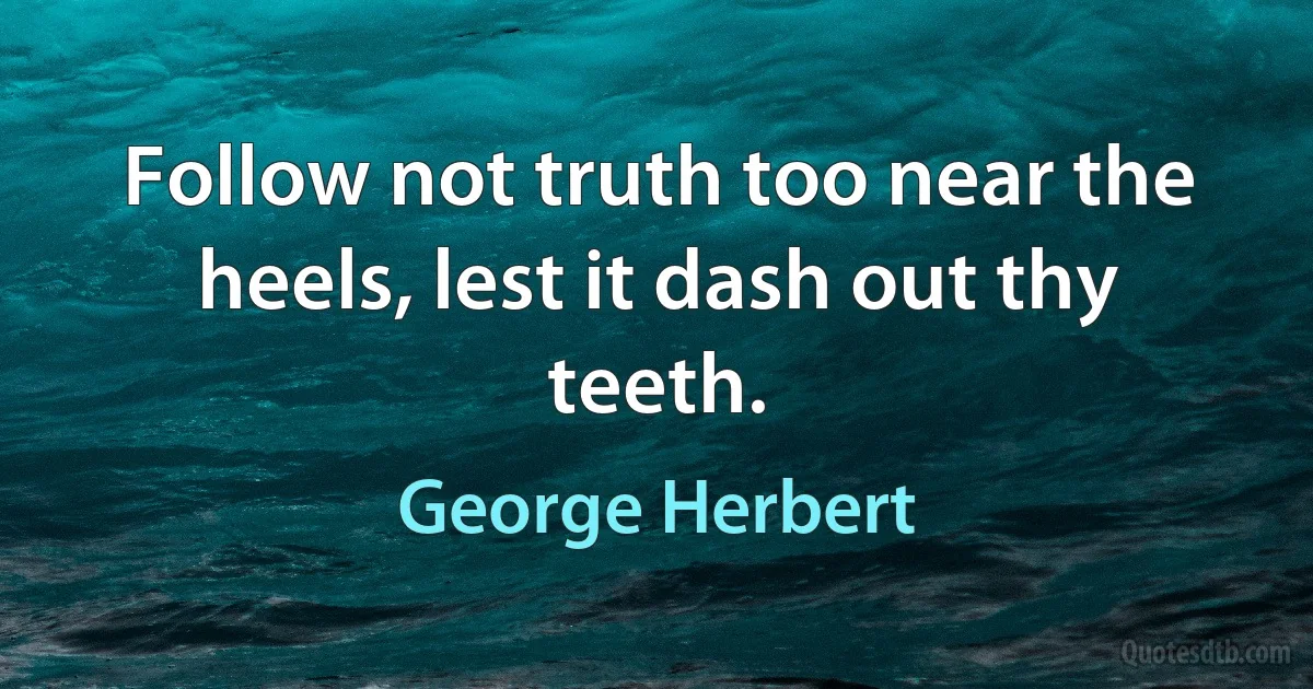 Follow not truth too near the heels, lest it dash out thy teeth. (George Herbert)