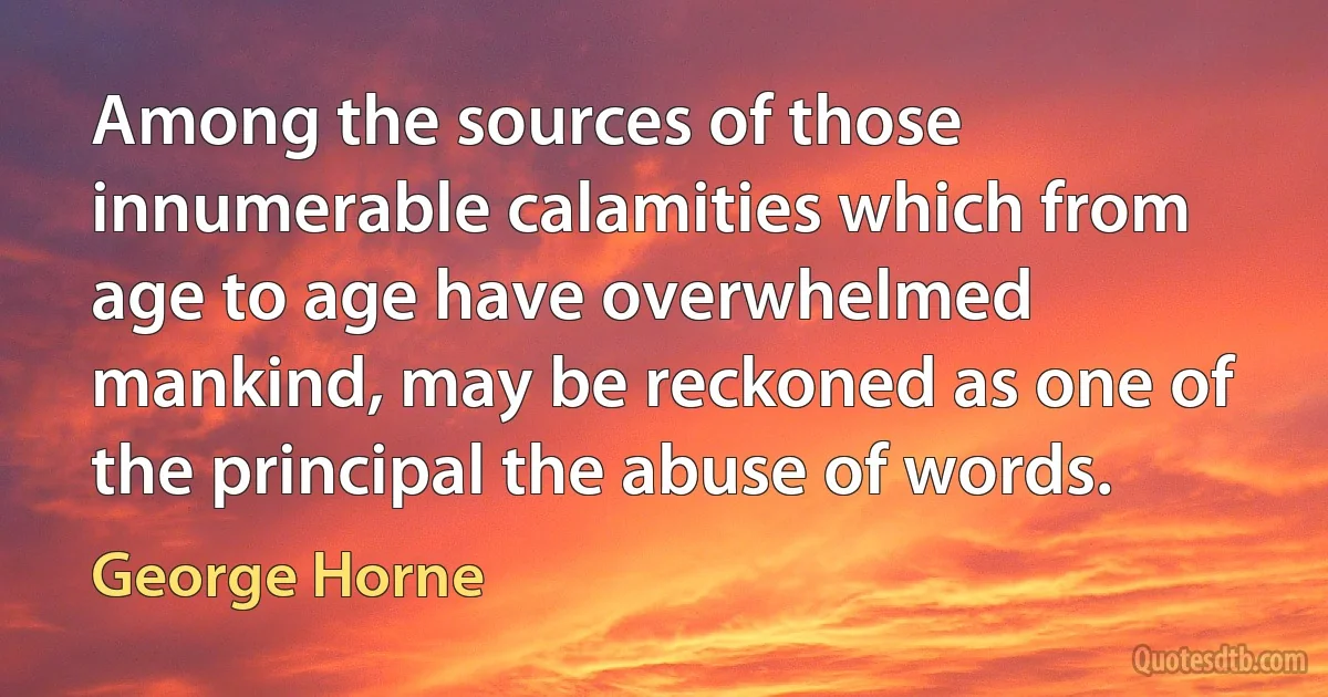 Among the sources of those innumerable calamities which from age to age have overwhelmed mankind, may be reckoned as one of the principal the abuse of words. (George Horne)