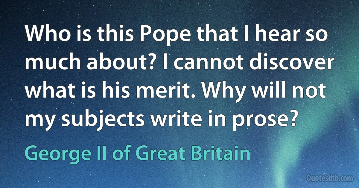 Who is this Pope that I hear so much about? I cannot discover what is his merit. Why will not my subjects write in prose? (George II of Great Britain)