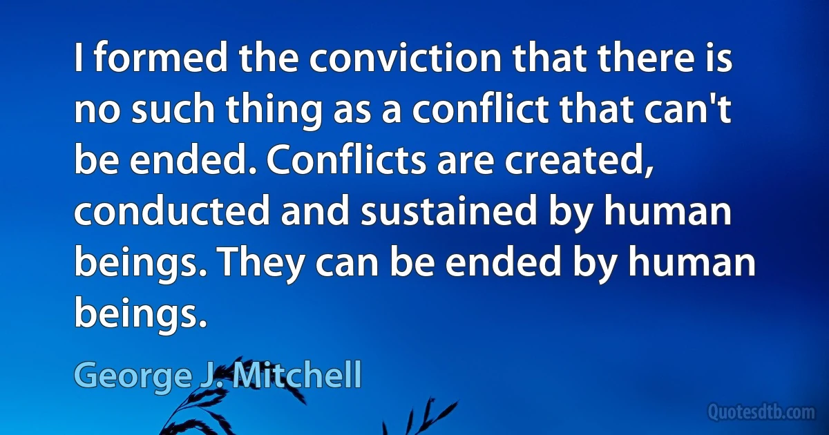 I formed the conviction that there is no such thing as a conflict that can't be ended. Conflicts are created, conducted and sustained by human beings. They can be ended by human beings. (George J. Mitchell)