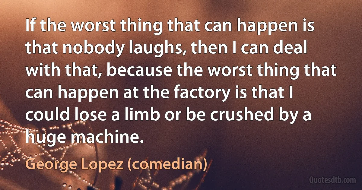 If the worst thing that can happen is that nobody laughs, then I can deal with that, because the worst thing that can happen at the factory is that I could lose a limb or be crushed by a huge machine. (George Lopez (comedian))