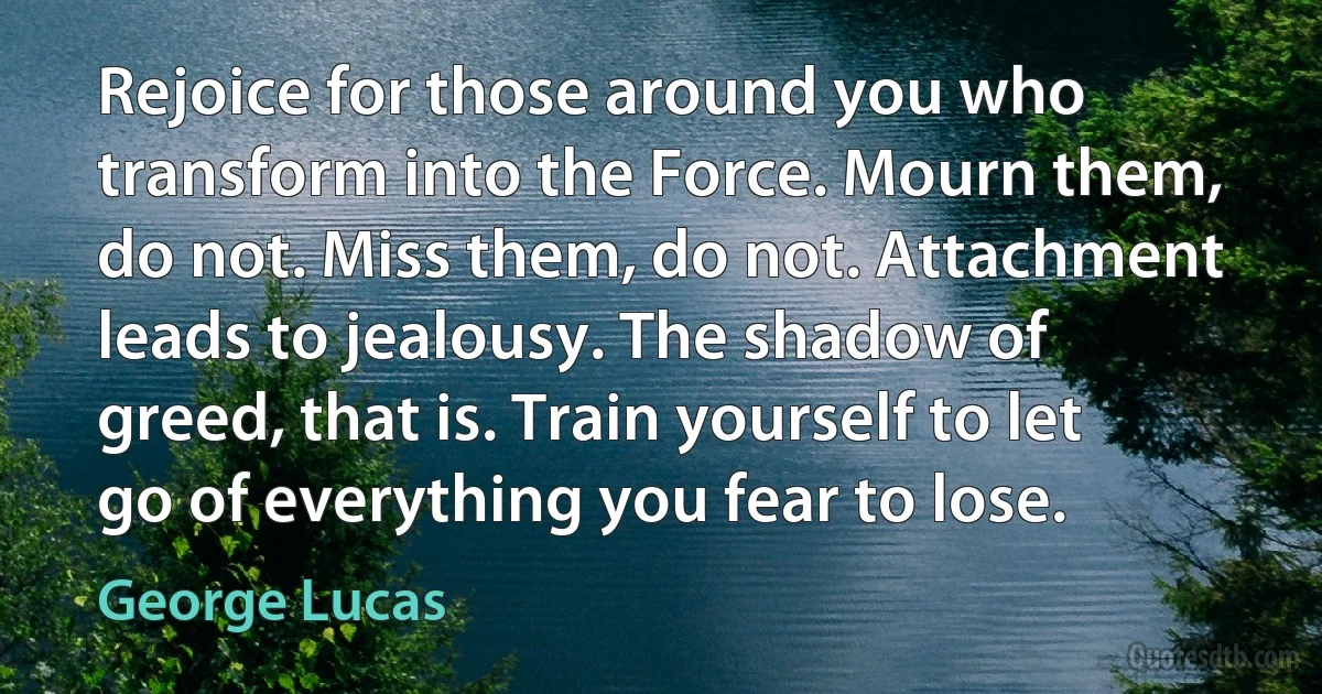 Rejoice for those around you who transform into the Force. Mourn them, do not. Miss them, do not. Attachment leads to jealousy. The shadow of greed, that is. Train yourself to let go of everything you fear to lose. (George Lucas)