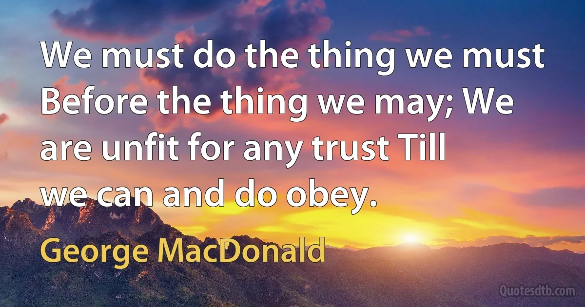 We must do the thing we must Before the thing we may; We are unfit for any trust Till we can and do obey. (George MacDonald)