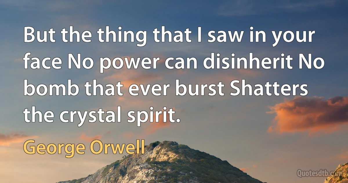 But the thing that I saw in your face No power can disinherit No bomb that ever burst Shatters the crystal spirit. (George Orwell)