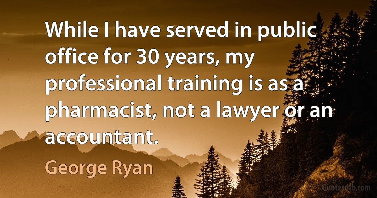 While I have served in public office for 30 years, my professional training is as a pharmacist, not a lawyer or an accountant. (George Ryan)