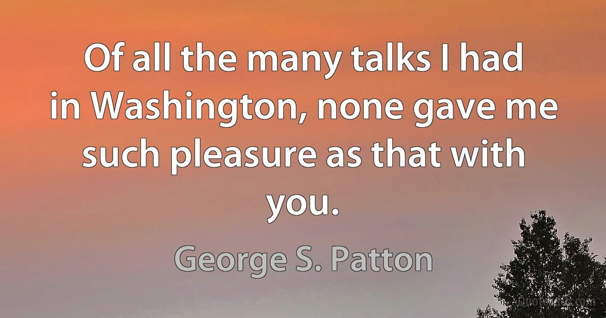 Of all the many talks I had in Washington, none gave me such pleasure as that with you. (George S. Patton)