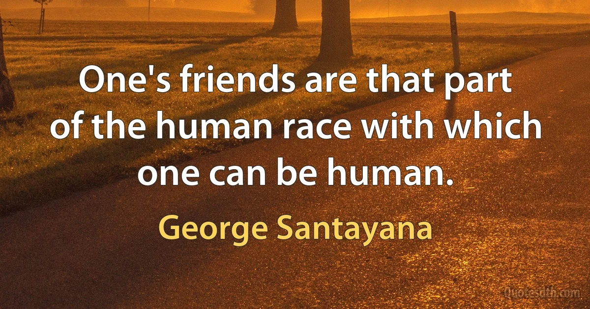 One's friends are that part of the human race with which one can be human. (George Santayana)