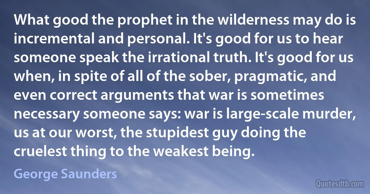 What good the prophet in the wilderness may do is incremental and personal. It's good for us to hear someone speak the irrational truth. It's good for us when, in spite of all of the sober, pragmatic, and even correct arguments that war is sometimes necessary someone says: war is large-scale murder, us at our worst, the stupidest guy doing the cruelest thing to the weakest being. (George Saunders)