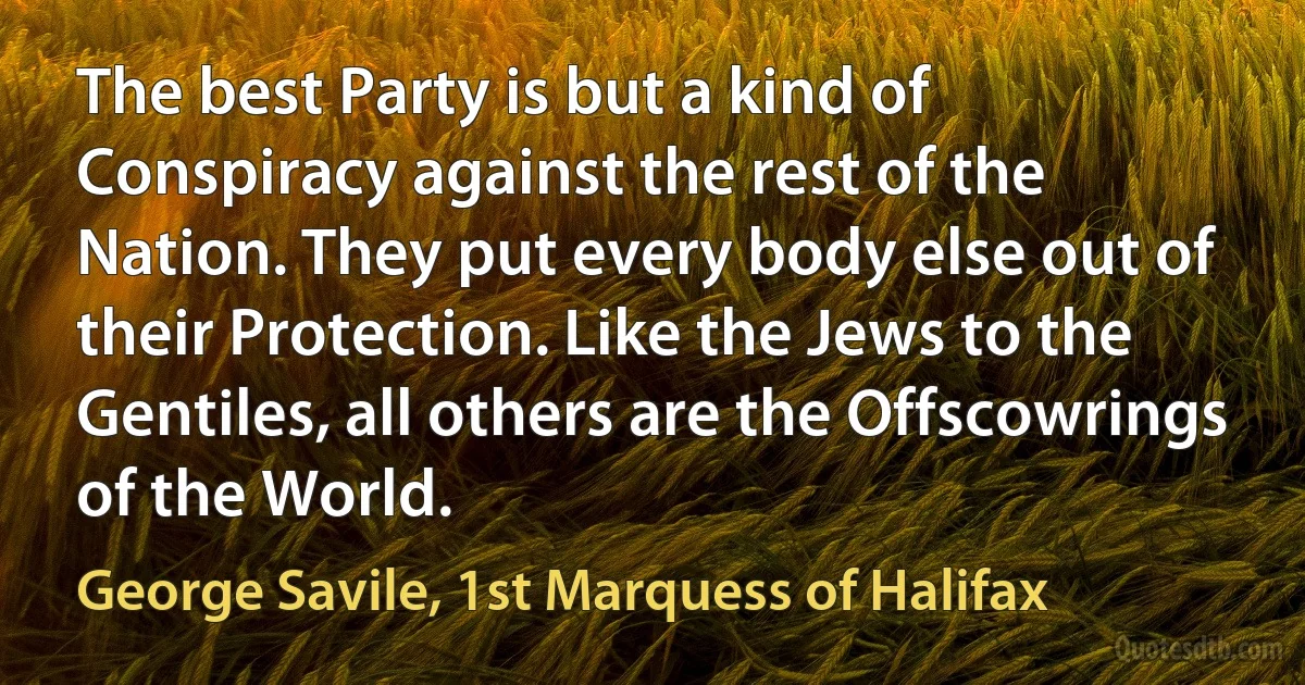 The best Party is but a kind of Conspiracy against the rest of the Nation. They put every body else out of their Protection. Like the Jews to the Gentiles, all others are the Offscowrings of the World. (George Savile, 1st Marquess of Halifax)