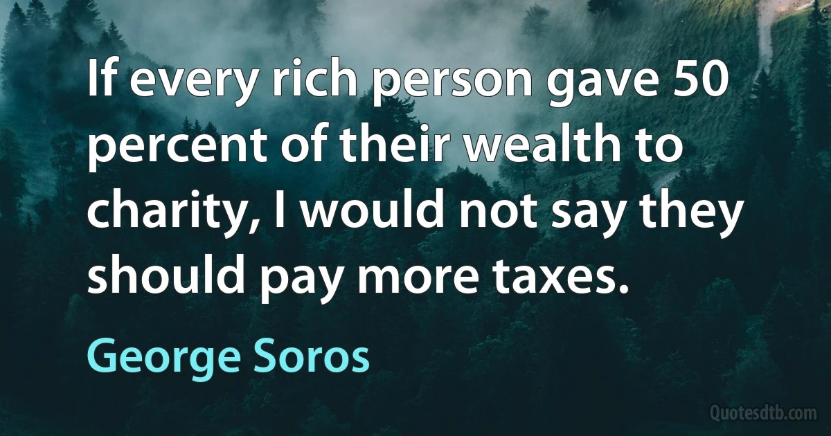 If every rich person gave 50 percent of their wealth to charity, I would not say they should pay more taxes. (George Soros)