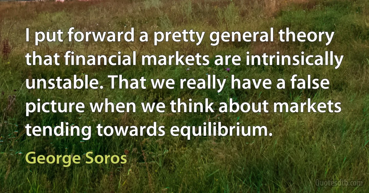 I put forward a pretty general theory that financial markets are intrinsically unstable. That we really have a false picture when we think about markets tending towards equilibrium. (George Soros)