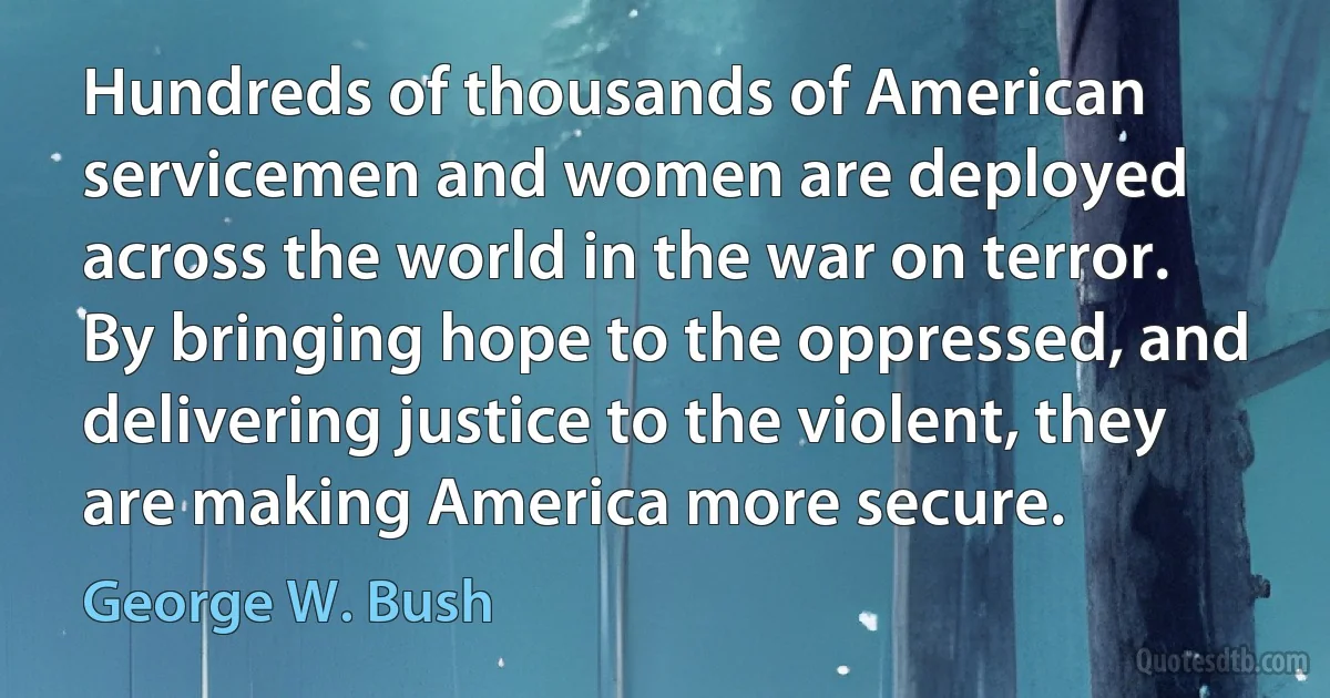 Hundreds of thousands of American servicemen and women are deployed across the world in the war on terror. By bringing hope to the oppressed, and delivering justice to the violent, they are making America more secure. (George W. Bush)