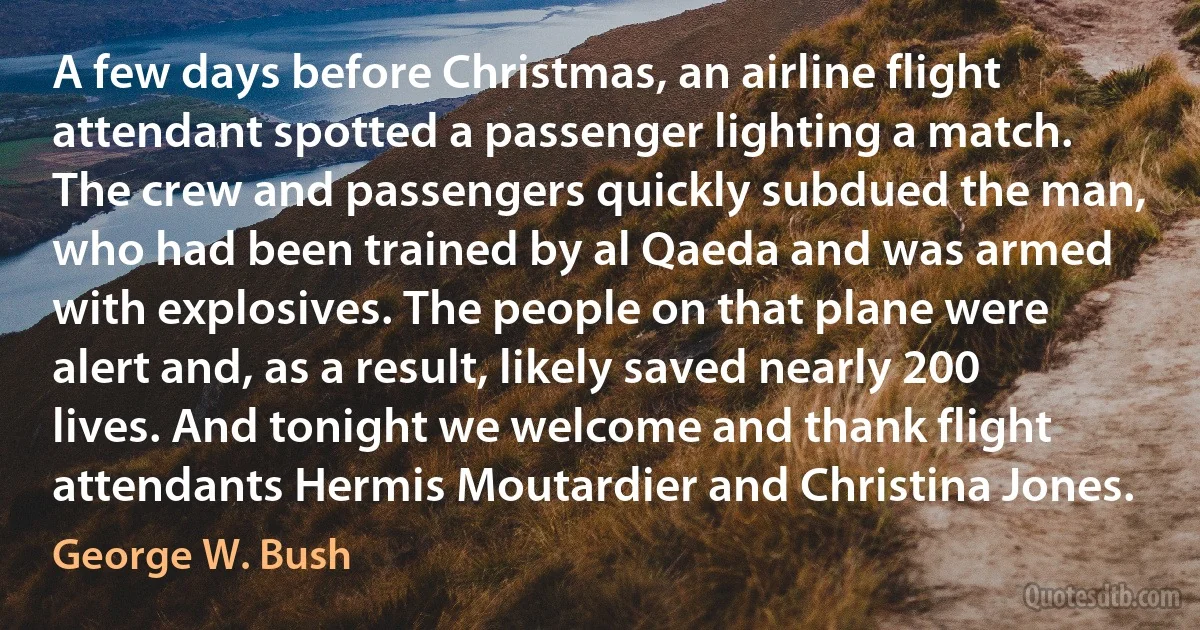 A few days before Christmas, an airline flight attendant spotted a passenger lighting a match. The crew and passengers quickly subdued the man, who had been trained by al Qaeda and was armed with explosives. The people on that plane were alert and, as a result, likely saved nearly 200 lives. And tonight we welcome and thank flight attendants Hermis Moutardier and Christina Jones. (George W. Bush)