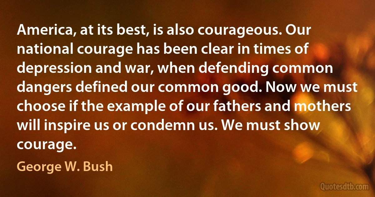 America, at its best, is also courageous. Our national courage has been clear in times of depression and war, when defending common dangers defined our common good. Now we must choose if the example of our fathers and mothers will inspire us or condemn us. We must show courage. (George W. Bush)