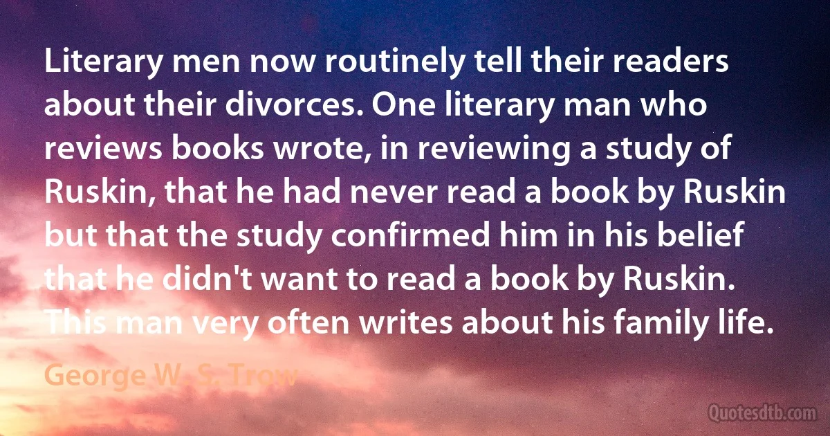 Literary men now routinely tell their readers about their divorces. One literary man who reviews books wrote, in reviewing a study of Ruskin, that he had never read a book by Ruskin but that the study confirmed him in his belief that he didn't want to read a book by Ruskin. This man very often writes about his family life. (George W. S. Trow)