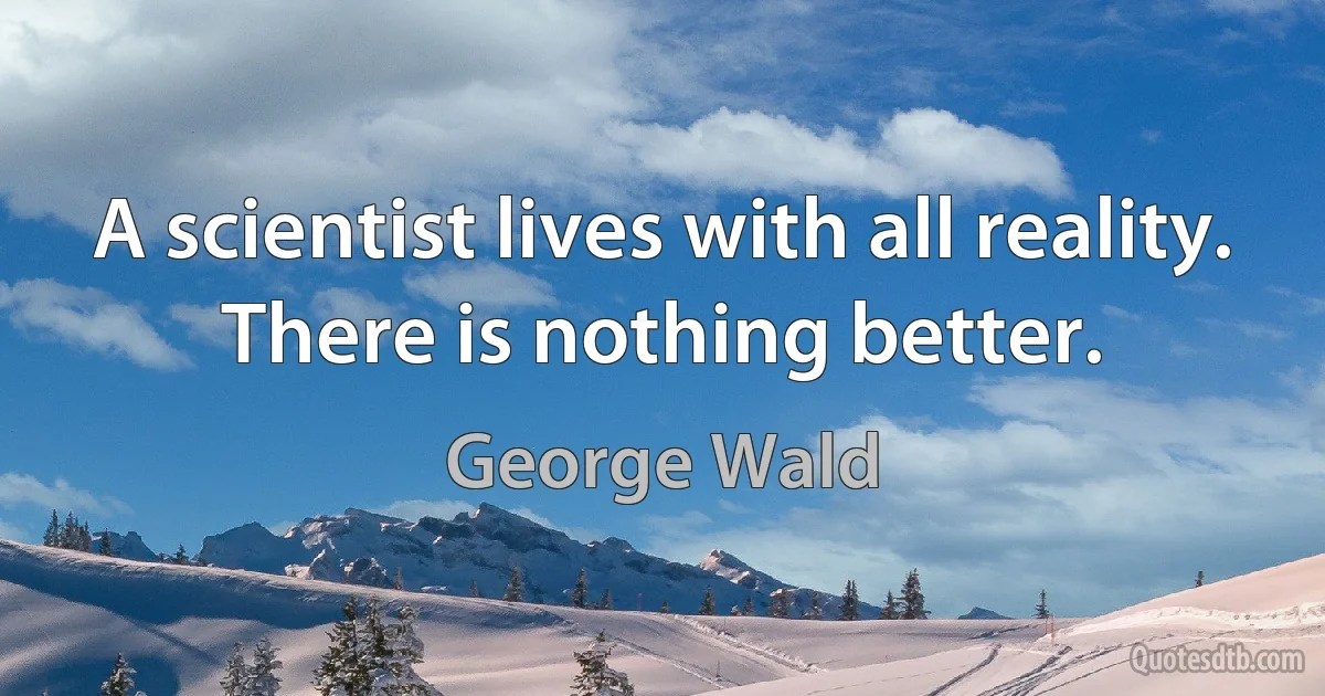 A scientist lives with all reality. There is nothing better. (George Wald)