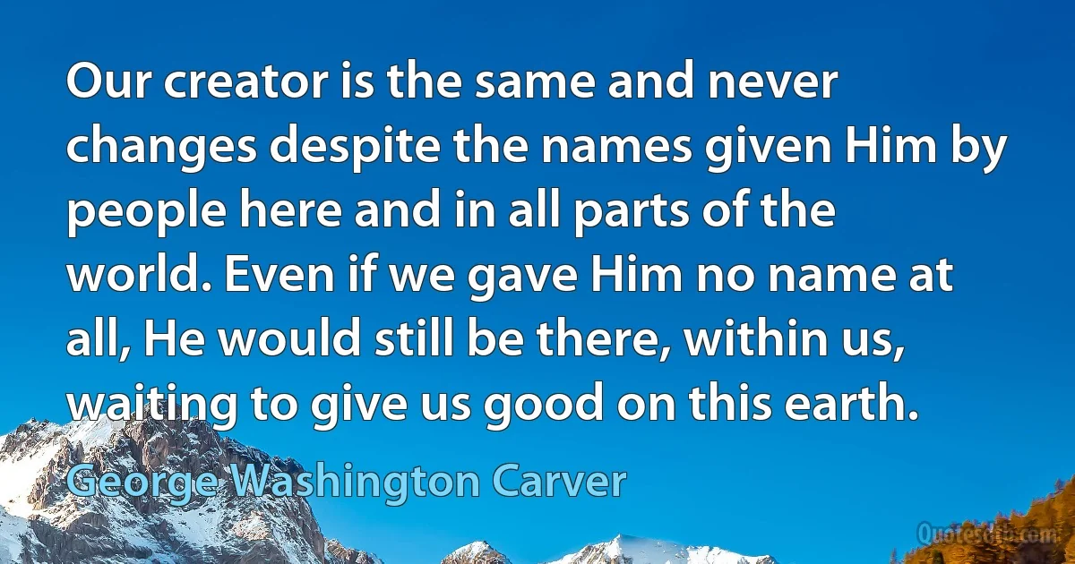 Our creator is the same and never changes despite the names given Him by people here and in all parts of the world. Even if we gave Him no name at all, He would still be there, within us, waiting to give us good on this earth. (George Washington Carver)