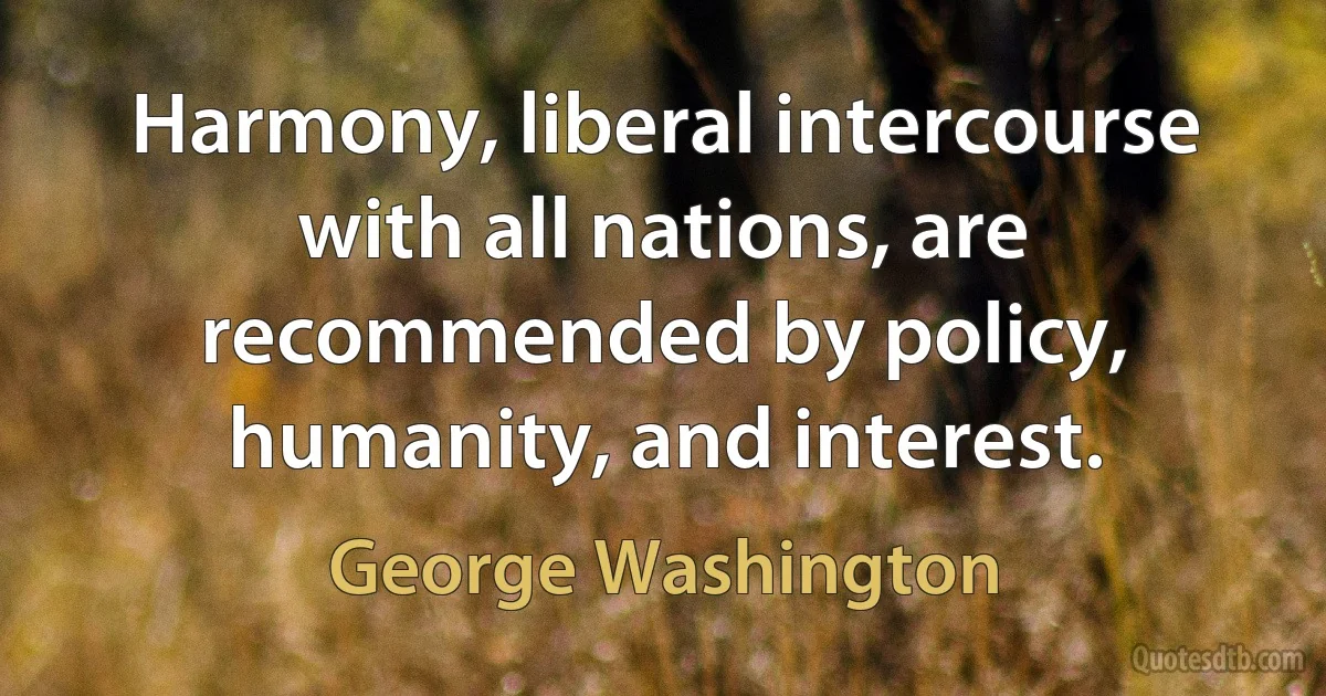 Harmony, liberal intercourse with all nations, are recommended by policy, humanity, and interest. (George Washington)