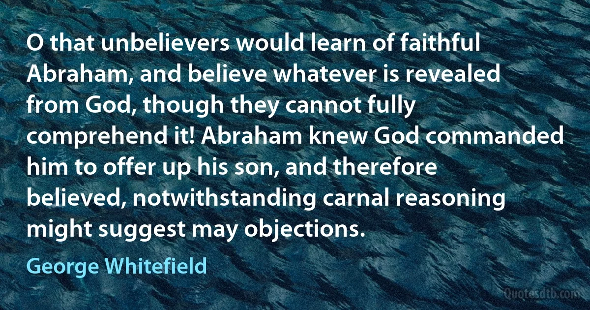 O that unbelievers would learn of faithful Abraham, and believe whatever is revealed from God, though they cannot fully comprehend it! Abraham knew God commanded him to offer up his son, and therefore believed, notwithstanding carnal reasoning might suggest may objections. (George Whitefield)