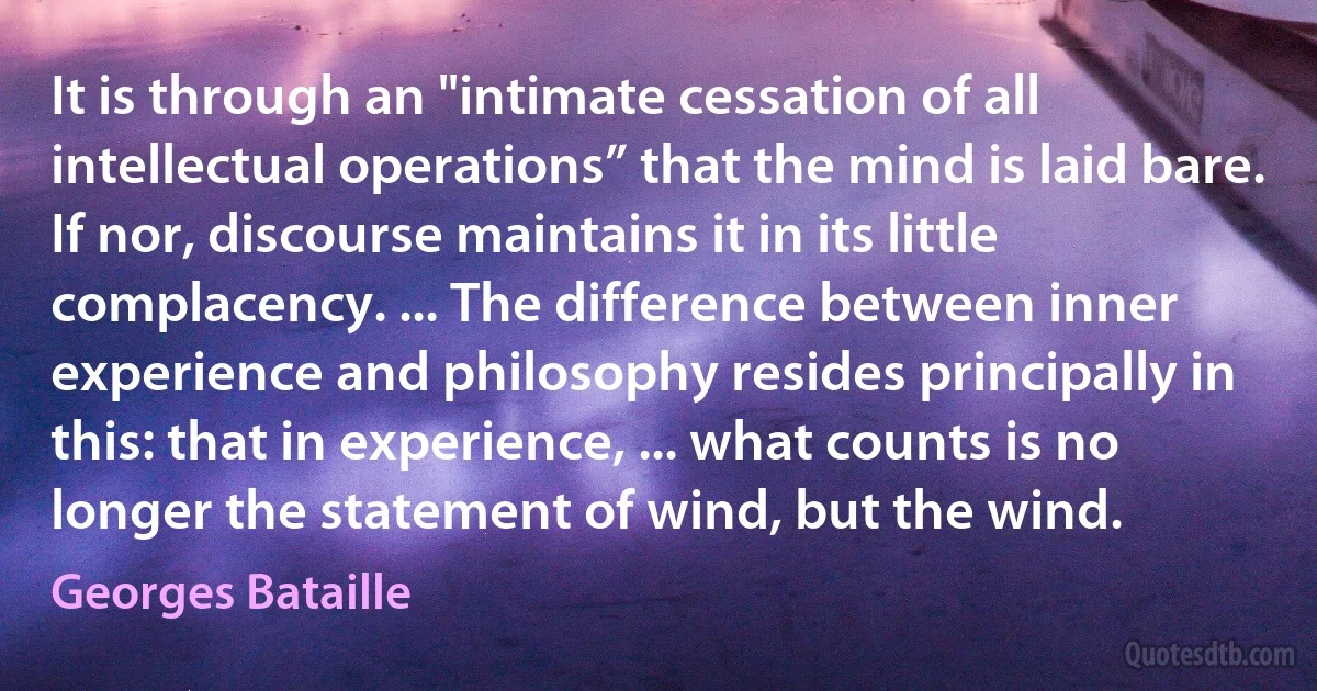 It is through an "intimate cessation of all intellectual operations” that the mind is laid bare. If nor, discourse maintains it in its little complacency. ... The difference between inner experience and philosophy resides principally in this: that in experience, ... what counts is no longer the statement of wind, but the wind. (Georges Bataille)