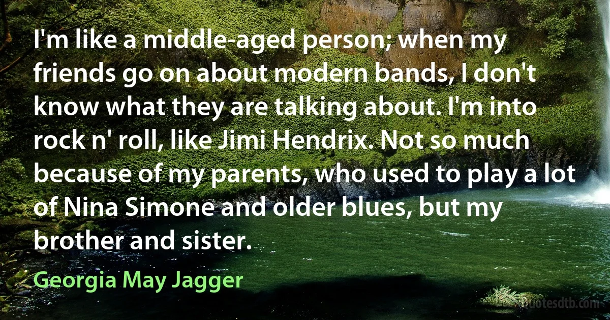 I'm like a middle-aged person; when my friends go on about modern bands, I don't know what they are talking about. I'm into rock n' roll, like Jimi Hendrix. Not so much because of my parents, who used to play a lot of Nina Simone and older blues, but my brother and sister. (Georgia May Jagger)