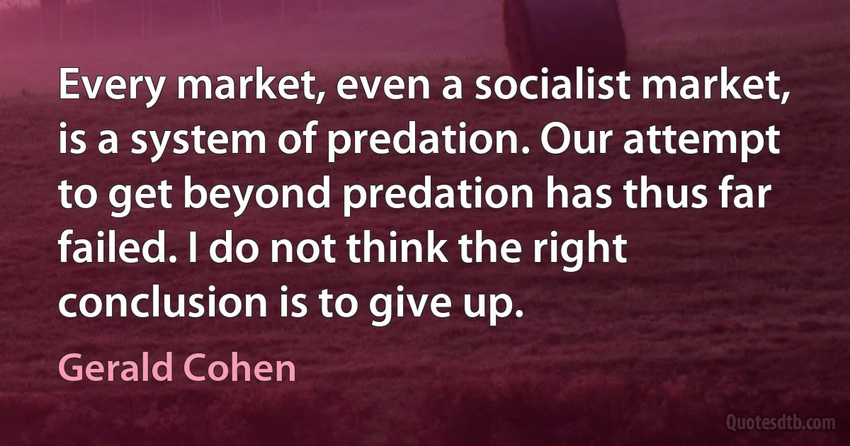 Every market, even a socialist market, is a system of predation. Our attempt to get beyond predation has thus far failed. I do not think the right conclusion is to give up. (Gerald Cohen)