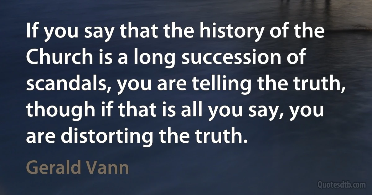 If you say that the history of the Church is a long succession of scandals, you are telling the truth, though if that is all you say, you are distorting the truth. (Gerald Vann)