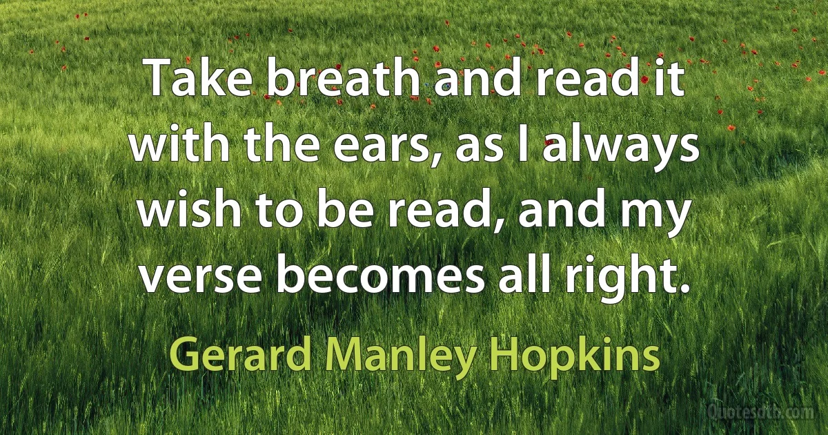 Take breath and read it with the ears, as I always wish to be read, and my verse becomes all right. (Gerard Manley Hopkins)