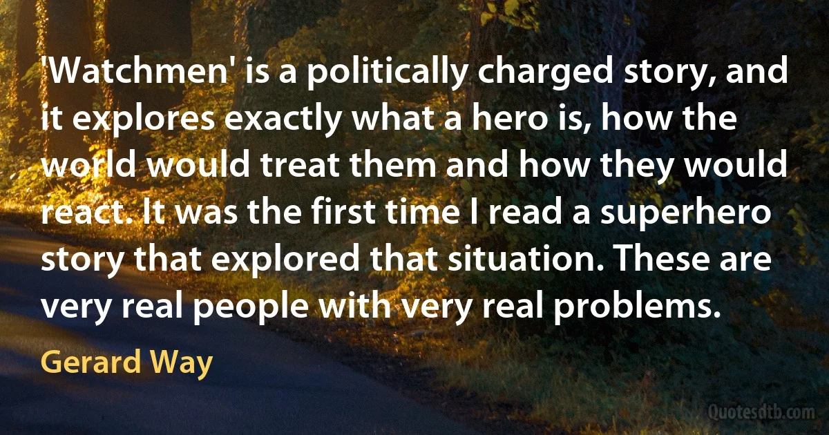 'Watchmen' is a politically charged story, and it explores exactly what a hero is, how the world would treat them and how they would react. It was the first time I read a superhero story that explored that situation. These are very real people with very real problems. (Gerard Way)