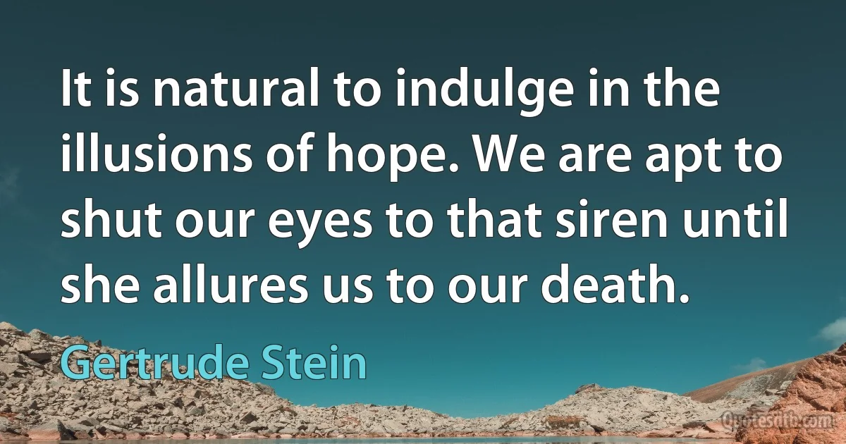 It is natural to indulge in the illusions of hope. We are apt to shut our eyes to that siren until she allures us to our death. (Gertrude Stein)