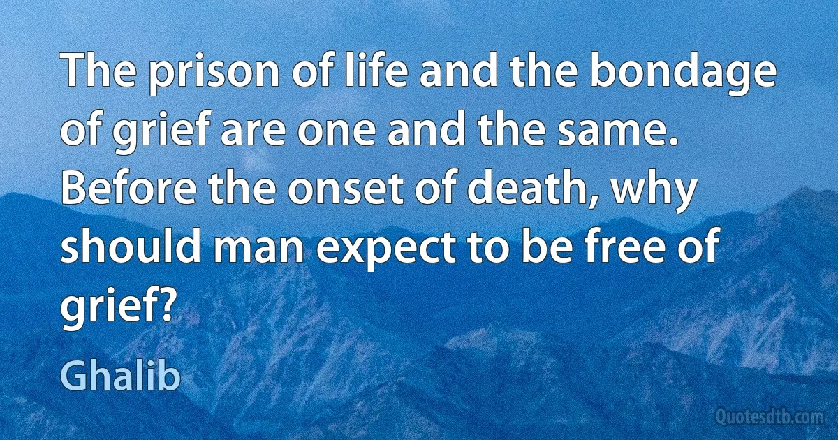 The prison of life and the bondage of grief are one and the same.
Before the onset of death, why should man expect to be free of grief? (Ghalib)