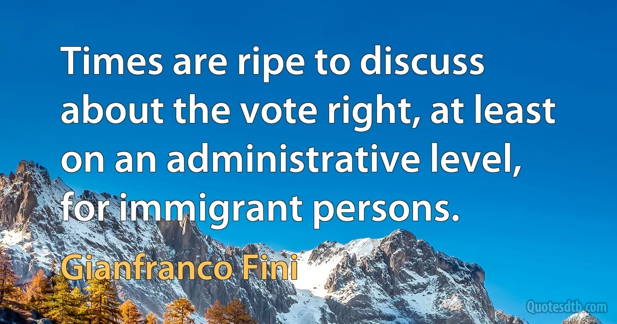 Times are ripe to discuss about the vote right, at least on an administrative level, for immigrant persons. (Gianfranco Fini)