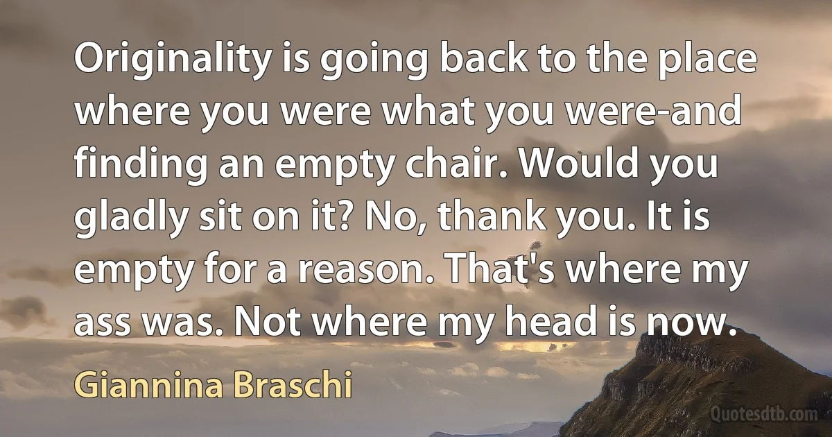 Originality is going back to the place where you were what you were-and finding an empty chair. Would you gladly sit on it? No, thank you. It is empty for a reason. That's where my ass was. Not where my head is now. (Giannina Braschi)