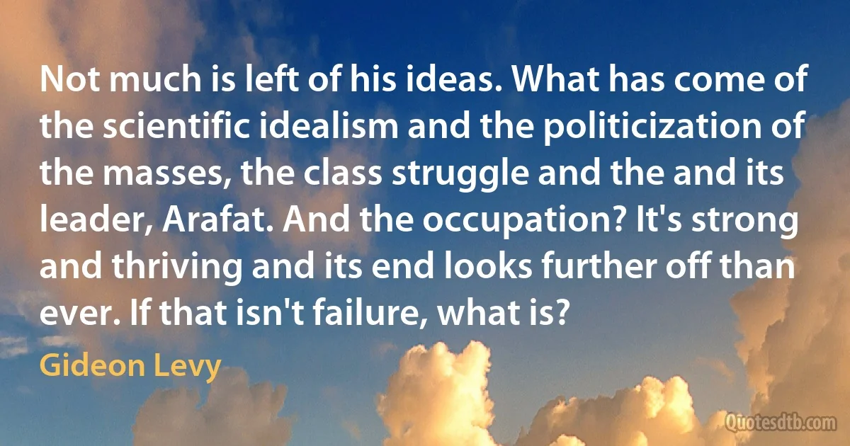 Not much is left of his ideas. What has come of the scientific idealism and the politicization of the masses, the class struggle and the and its leader, Arafat. And the occupation? It's strong and thriving and its end looks further off than ever. If that isn't failure, what is? (Gideon Levy)