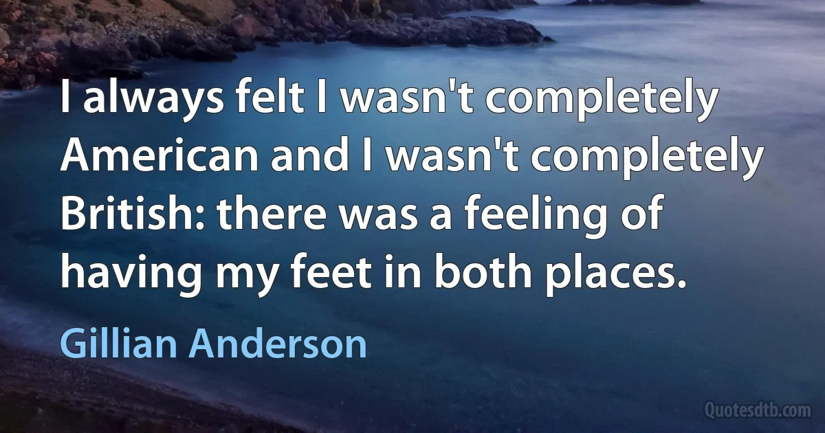 I always felt I wasn't completely American and I wasn't completely British: there was a feeling of having my feet in both places. (Gillian Anderson)