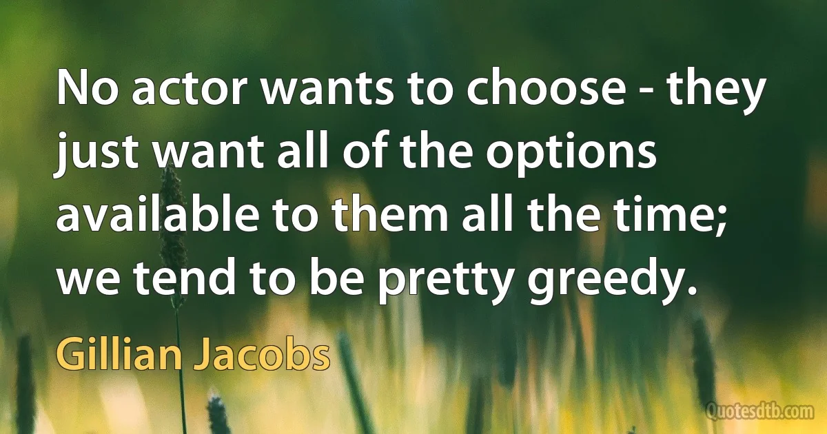 No actor wants to choose - they just want all of the options available to them all the time; we tend to be pretty greedy. (Gillian Jacobs)