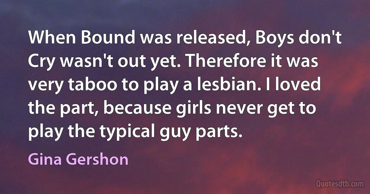 When Bound was released, Boys don't Cry wasn't out yet. Therefore it was very taboo to play a lesbian. I loved the part, because girls never get to play the typical guy parts. (Gina Gershon)