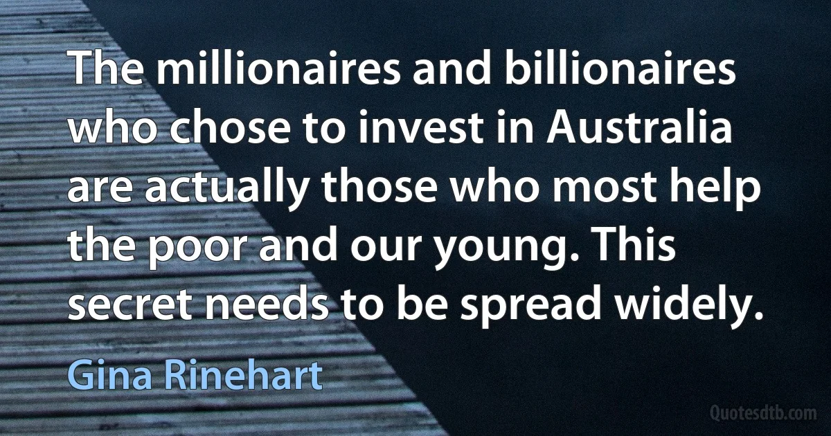 The millionaires and billionaires who chose to invest in Australia are actually those who most help the poor and our young. This secret needs to be spread widely. (Gina Rinehart)