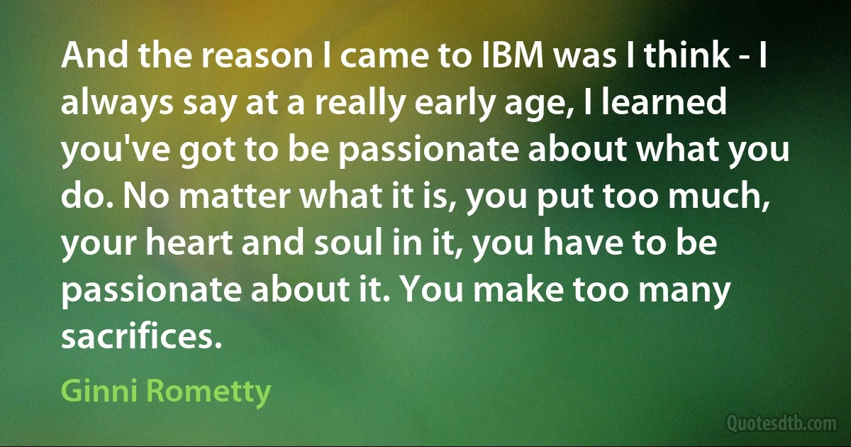 And the reason I came to IBM was I think - I always say at a really early age, I learned you've got to be passionate about what you do. No matter what it is, you put too much, your heart and soul in it, you have to be passionate about it. You make too many sacrifices. (Ginni Rometty)