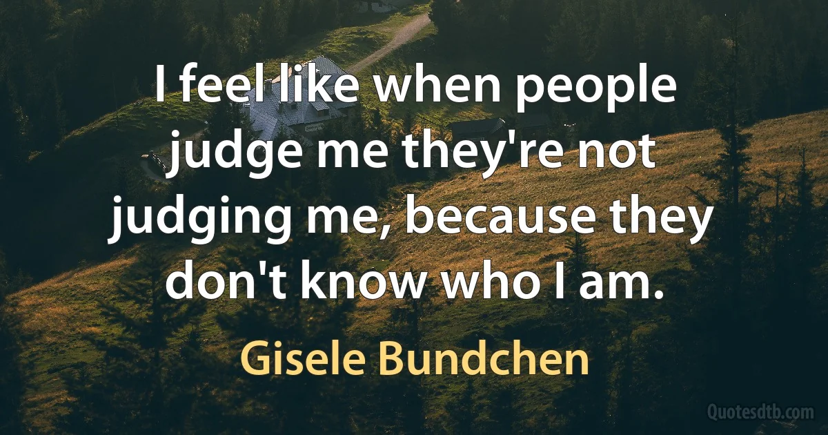 I feel like when people judge me they're not judging me, because they don't know who I am. (Gisele Bundchen)