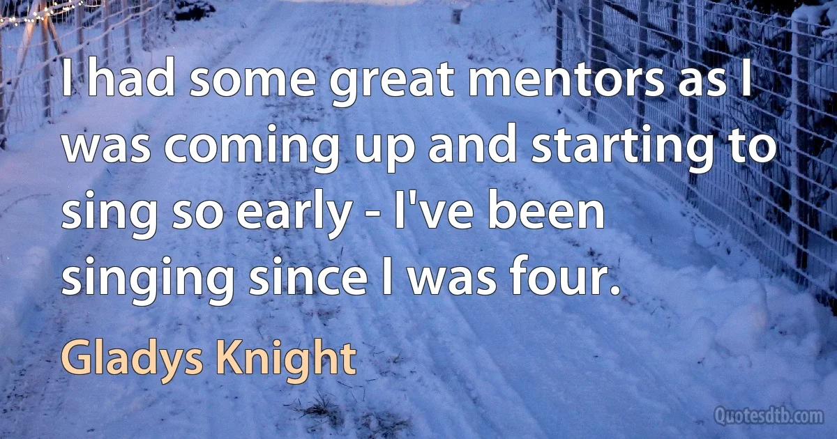 I had some great mentors as I was coming up and starting to sing so early - I've been singing since I was four. (Gladys Knight)