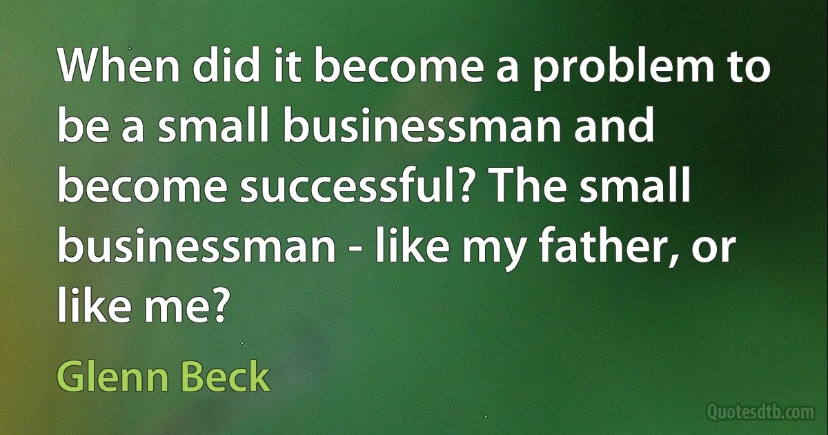 When did it become a problem to be a small businessman and become successful? The small businessman - like my father, or like me? (Glenn Beck)