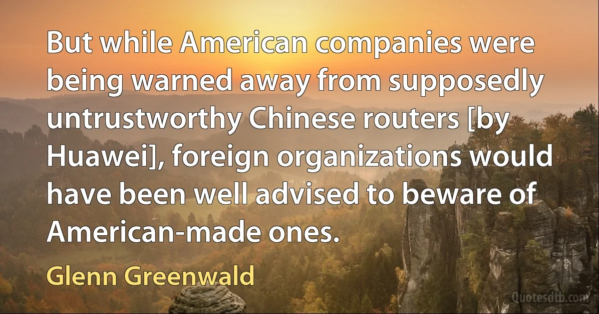 But while American companies were being warned away from supposedly untrustworthy Chinese routers [by Huawei], foreign organizations would have been well advised to beware of American-made ones. (Glenn Greenwald)