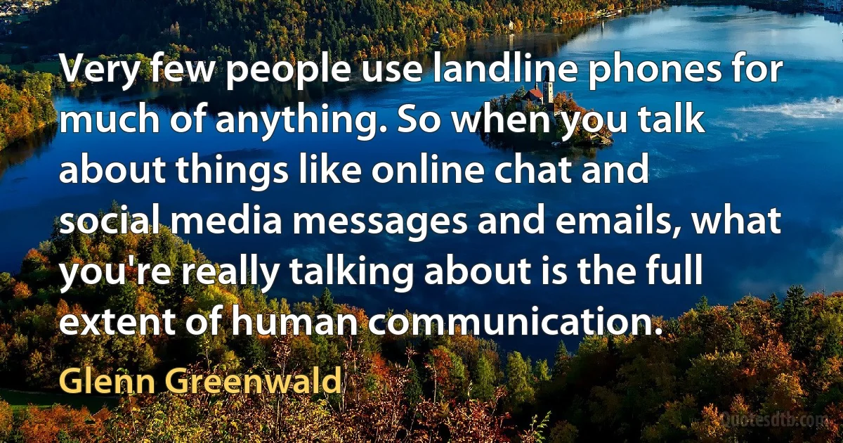 Very few people use landline phones for much of anything. So when you talk about things like online chat and social media messages and emails, what you're really talking about is the full extent of human communication. (Glenn Greenwald)