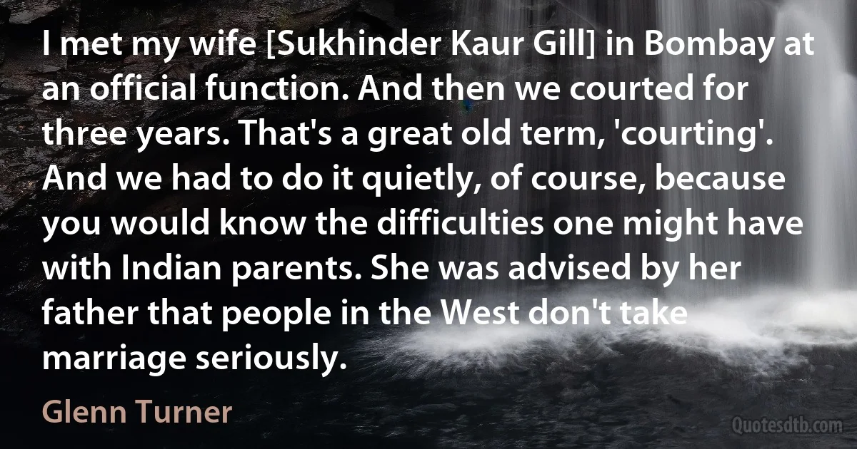 I met my wife [Sukhinder Kaur Gill] in Bombay at an official function. And then we courted for three years. That's a great old term, 'courting'. And we had to do it quietly, of course, because you would know the difficulties one might have with Indian parents. She was advised by her father that people in the West don't take marriage seriously. (Glenn Turner)