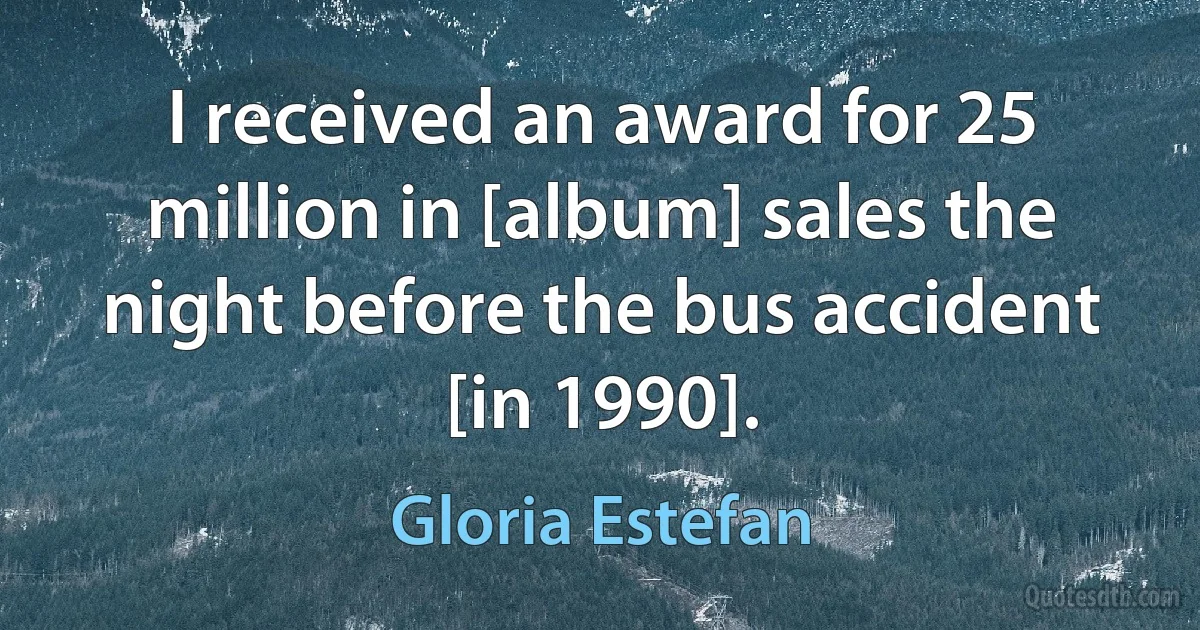 I received an award for 25 million in [album] sales the night before the bus accident [in 1990]. (Gloria Estefan)